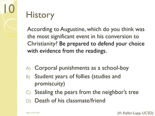 History
According to Augustine, which do you think was
the most significant event in his conversion to
Christianity? Be prepared to defend your choice
with evidence from the readings.
A) Corporal punishments as a school-boy
B) Student years of follies (studies and
promiscuity)
C) Stealing the pears from the neighbor’s tree
D) Death of his classmate/friend
sgts.ucsd.edu
10
(H. Keller-Lapp, UCSD)
 