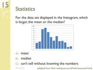Statistics
For the data set displayed in the histogram, which
is larger, the mean or the median?
A) mean
B) median
C) can’t tell without knowing the numbers
sgts.ucsd.edu
15
(adapted from Peck, mathquest.carroll.edu/resources.html)
 