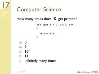 Computer Science
How many times does X get printed?
A) 0
B) 9
C) 10
D) 11
E) infinitely many times
sgts.ucsd.edu
17
for (int i = 0; i<10; i++)
{
Print(“X”);
{
(Beth Simon, UCSD)
 