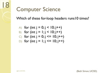 Computer Science
Which of these for-loop headers runs10 times?
A) for (int j = 0; j < 10; j++)
B) for (int j = 1; j < 10; j++)
C) for (int j = 0; j <= 10; j++)
D) for (int j = 1; j <= 10; j++)
sgts.ucsd.edu
18
(Beth Simon, UCSD)
 