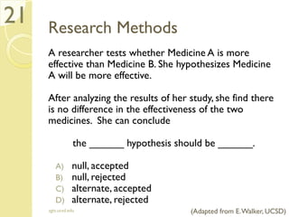 Research Methods
A researcher tests whether Medicine A is more
effective than Medicine B. She hypothesizes Medicine
A will be more effective.
After analyzing the results of her study, she find there
is no difference in the effectiveness of the two
medicines. She can conclude
the ______ hypothesis should be ______.
A) null, accepted
B) null, rejected
C) alternate, accepted
D) alternate, rejected
sgts.ucsd.edu
21
(Adapted from E.Walker, UCSD)
 