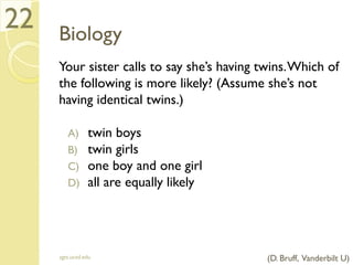 Biology
Your sister calls to say she’s having twins.Which of
the following is more likely? (Assume she’s not
having identical twins.)
A) twin boys
B) twin girls
C) one boy and one girl
D) all are equally likely
sgts.ucsd.edu
22
(D. Bruff, Vanderbilt U)
 