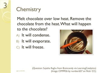 Chemistry
Melt chocolate over low heat. Remove the
chocolate from the heat.What will happen
to the chocolate?
A) It will condense.
B) It will evaporate.
C) It will freeze.
sgts.ucsd.edu
3
(Question: Sujatha Raghu from Braincandy via LearningCatalytics)
(Image: CIM9926 by number657 on flickr CC)
 