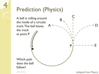 Prediction (Physics)
A ball is rolling around
the inside of a circular
track.The ball leaves
the track
at point P.
Which path
does the ball
follow?
sgts.ucsd.edu
4
P
A
B
C
E
D
(adapted from Mazur)
 