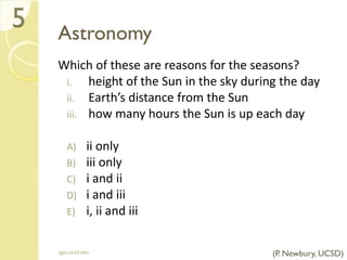 Astronomy
Which of these are reasons for the seasons?
i. height of the Sun in the sky during the day
ii. Earth’s distance from the Sun
iii. how many hours the Sun is up each day
A) ii only
B) iii only
C) i and ii
D) i and iii
E) i, ii and iii
sgts.ucsd.edu
5
(P. Newbury, UCSD)
 