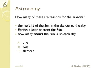Astronomy
How many of these are reasons for the seasons?
 the height of the Sun in the sky during the day
 Earth’s distance from the Sun
 how many hours the Sun is up each day
A) one
B) two
C) all three
sgts.ucsd.edu
6
(P. Newbury, UCSD)
 