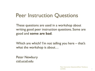 Peer Instruction Questions
These questions are used in a workshop about
writing good peer instruction questions. Some are
good and some are bad.
Which are which? I’m not telling you here – that’s
what the workshop is about…
Peter Newbury
ctd.ucsd.edu
Peer Instruction QuestionsPeter Newbury
(UCSD) 1
 