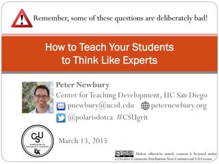 How to Teach Your Students
to Think Like Experts
Peter Newbury
Center forTeaching Development, UC San Diego
Unless otherwise noted, content is licensed under
a Creative CommonsAttribution-Non Commercial 3.0 License.
pnewbury@ucsd.edu peternewbury.org
@polarisdotca #CSUgrit
March 13, 2015
Remember, some of these questions are deliberately bad!
 