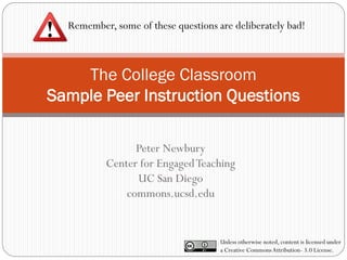 The College Classroom
Sample Peer Instruction Questions
Peter Newbury
Center for EngagedTeaching
UC San Diego
commons.ucsd.edu
Remember, some of these questions are deliberately bad!
Unless otherwise noted, content is licensed under
a Creative CommonsAttribution- 3.0 License.
 