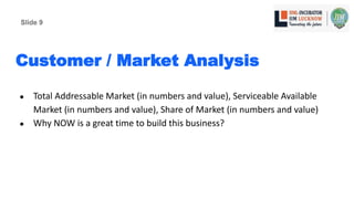 Customer / Market Analysis
● Total Addressable Market (in numbers and value), Serviceable Available
Market (in numbers and value), Share of Market (in numbers and value)
● Why NOW is a great time to build this business?
Slide 9
 