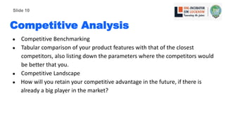 Competitive Analysis
● Competitive Benchmarking
● Tabular comparison of your product features with that of the closest
competitors, also listing down the parameters where the competitors would
be better that you.
● Competitive Landscape
● How will you retain your competitive advantage in the future, if there is
already a big player in the market?
Slide 10
 