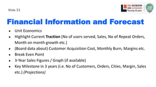 Financial Information and Forecast
● Unit Economics
● Highlight Current Traction (No of users served, Sales, No of Repeat Orders,
Month on month growth etc.)
● (Board data about) Customer Acquisition Cost, Monthly Burn, Margins etc.
● Break Even Point
● 3-Year Sales Figures / Graph (if available)
● Key Milestone in 3 years (i.e. No of Customers, Orders, Cities, Margin, Sales
etc.) (Projections)
Slide 11
 