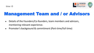 Management Team and / or Advisors
● Details of the Founders/Co-founders, team members and advisors,
mentioning relevant experience.
● Promoter’s background & commitment (Part-time/full time)
Slide 13
 
