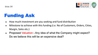 Funding Ask
● How much investment are you seeking and fund distribution
● Milestone to achieve with this funding (i.e. No of Customers, Orders, Cities,
Margin, Sales etc.)
● Proposed Valuation - Any idea of what the Company might expect?
Do we believe this will be an expensive deal?
Slide 14
 