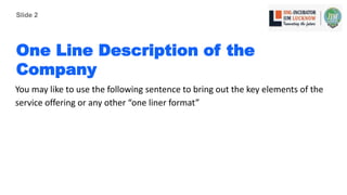 One Line Description of the
Company
You may like to use the following sentence to bring out the key elements of the
service offering or any other “one liner format”
Slide 2
 