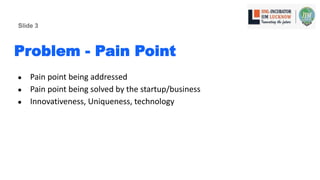 Problem - Pain Point
● Pain point being addressed
● Pain point being solved by the startup/business
● Innovativeness, Uniqueness, technology
Slide 3
 