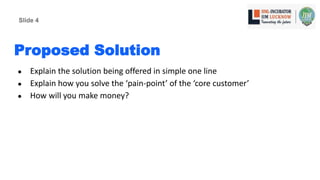 Proposed Solution
● Explain the solution being offered in simple one line
● Explain how you solve the ‘pain-point’ of the ‘core customer’
● How will you make money?
Slide 4
 