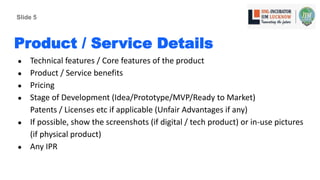Product / Service Details
● Technical features / Core features of the product
● Product / Service benefits
● Pricing
● Stage of Development (Idea/Prototype/MVP/Ready to Market)
Patents / Licenses etc if applicable (Unfair Advantages if any)
● If possible, show the screenshots (if digital / tech product) or in-use pictures
(if physical product)
● Any IPR
Slide 5
 