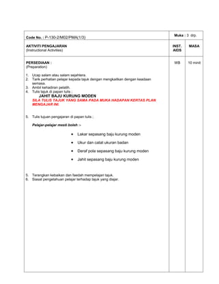 Muka : 3 drp.
Code No. : P-130-2/M02/PMA(1/3)

AKTIVITI PENGAJARAN                                                         INST.   MASA
(Instructional Activities)                                                  AIDS


PERSEDIAAN :                                                                WB      10 minit
(Preparation)

1. Ucap salam atau salam sejahtera.
2. Tarik perhatian pelajar kepada tajuk dengan mengkaitkan dengan keadaan
   semasa.
3. Ambil kehadiran pelatih.
4. Tulis tajuk di papan tulis ;
        JAHIT BAJU KURUNG MODEN
    SILA TULIS TAJUK YANG SAMA PADA MUKA HADAPAN KERTAS PLAN
    MENGAJAR INI.


5. Tulis tujuan pengajaran di papan tulis ;

    Pelajar-pelajar mesti boleh :-

                             •   Lakar sepasang baju kurung moden

                             •   Ukur dan catat ukuran badan

                             •   Deraf pola sepasang baju kurung moden

                             •   Jahit sepasang baju kurung moden


5. Terangkan kebaikan dan faedah mempelajari tajuk.
6. Siasat pengetahuan pelajar terhadap tajuk yang diajar.
 