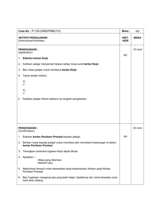 Code No. : P-130-2/M02/PMA(1/3)                                                        Muka :     drp.

AKTIVITI PENGAJARAN                                                                    INST.    MASA
(Instructional Activities)                                                             AIDS


PENGGUNAAN :                                                                                    10 minit
(Application)
                                                                                        KP
1. Edarkan kertas Kerja

2. Arahkan pelajar menyemak helaian setiap muka surat kertas Kerja

3. Beri masa pelajar untuk membaca kertas Kerja

4. Tanya soalan berikut;

   S:
   J:

   S:
   J:

5. Pastikan pelajar faham sebelum ke langkah pengesahan.




PENGESAHAN :                                                                                    30 minit
(Confirmation)

1. Edarkan kertas Penilaian Prestasi kepada pelajar.                                    PP

2. Berikan masa kepada pelajar untuk membaca dan memahami keterangan di dalam
   kertas Penilaian Prestasi

3. Terangkan caramana tugasan kerja dapat dibuat.

4. Nyatakan :-
                 - Masa yang diberikan
                 - Markah lulus

5. Maklumkan tempoh untuk laksanakan kerja berpandukan Arahan pada Kertas
   Penilaian Prestasi.

6. Beri ringkasan mengenai apa yang telah diajar, faedahnya dan minta bersedia untuk
   topik akan datang.
 