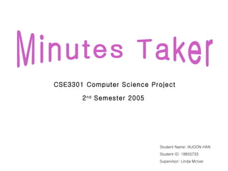 Minutes Taker CSE3301 Computer Science Project 2 nd  Semester 2005 Student Name: IKJOON HAN Student ID: 18855733 Supervisor: Linda McIver  