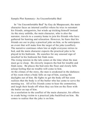 Sample Plot Summary- An Uncomfortable Bed
In “An Uncomfortable Bed” by Guy de Maupassant, the main
character faces an internal conflict where he tries to outsmart
his friends, antagonists, but winds up tricking himself instead.
As the story unfolds, the main character, who is also the
narrator, travels to a country home to join his friends who have
gathered for hunting and relaxation. However, he fears that his
friends are out to play a practical joke on him, so he anticipates
an event that will make him the target of the joke (conflict).
The narrative continues when late at night everyone retires to
bed, and the main character expects the practical joke to be
played in his bedroom. He searches for any unusual sign of
mischief in his bedroom but finds none.
The rising tension in the tale comes at the time when the man
must go to sleep. He cleverly inspects the bed for trouble and
finds none. He places the bed onto the floor and slowly falls
asleep feeling that no trouble will come to him.
At the climax of the story, the man is awakened in the darkness
of his room when a body falls on top of him, scaring the
daylights out of him. He fights to get the body off but soon
realizes that the body is of the butler who has come to serve the
morning tea. All of his friends come to hear the commotion,
and laugh their heads off when they see him on the floor with
the butler on top of him.
As a resolution to the conflict of the main character, his efforts
to evade being victim to a practical joke backfired on him. He
comes to realize that the joke is on him.
 