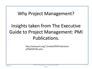 Why Project Management?
Insights taken from The Executive
Guide to Project Management: PMI
Publications.
9/9/2015 1
CAPM Training Slides: Lorraine Lord MBA,
PMP.
http://www.pmi.org/~/media/PDF/Publication
s/PMIEXEC06.ashx
 