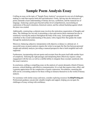 Sample Poem Analysis Essay
Crafting an essay on the topic of "Sample Poem Analysis" can present its own set of challenges,
making it a task that requires both skill and dedication. Firstly, delving into the intricacies of
poetry demands a keen understanding of literary devices, symbolism, and the nuanced use of
language. Analyzing a poem goes beyond surface-level comprehension, necessitating an
exploration of the poet's intentions, historical context, and the cultural backdrop against which
the piece was created.
Additionally, constructing a coherent essay involves the meticulous organization of thoughts and
ideas. The challenge lies not only in presenting a clear and concise thesis statement but also in
seamlessly weaving the analysis throughout the body of the essay. Each paragraph should
contribute to the overall understanding of the poem, with a logical flow that guides the reader
through the analytical journey.
Moreover, balancing subjective interpretation with objective evidence is a delicate art. A
successful essay on poem analysis requires the writer to navigate the fine line between personal
insight and scholarly analysis, providing a nuanced perspective that is both insightful and well-
supported.
Furthermore, incorporating relevant quotes and excerpts from the poem itself adds another layer
of complexity. Selecting the right passages and interpreting them effectively requires a deep
engagement with the text, as well as a skillful ability to integrate these excerpts seamlessly into
the essay's narrative.
In conclusion, crafting a compelling essay on the analysis of a poem demands a blend of literary
prowess, critical thinking, and effective communication. It is a task that requires time, effort, and
a genuine appreciation for the complexities of poetic expression. Nevertheless, mastering this
skill can be a rewarding endeavor for those willing to immerse themselves in the world of literary
analysis.
For assistance with similar essays and more, consider exploring resources likeHelpWriting.net.
Professional guidance can provide valuable insights and support, helping you navigate the
challenges of essay writing with confidence.
Sample Poem Analysis EssaySample Poem Analysis Essay
 