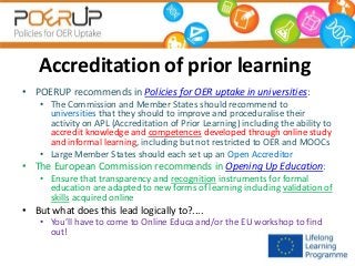 Accreditation of prior learning
• POERUP recommends in Policies for OER uptake in universities:
• The Commission and Member States should recommend to
universities that they should to improve and proceduralise their
activity on APL (Accreditation of Prior Learning) including the ability to
accredit knowledge and competences developed through online study
and informal learning, including but not restricted to OER and MOOCs
• Large Member States should each set up an Open Accreditor

• The European Commission recommends in Opening Up Education:
• Ensure that transparency and recognition instruments for formal
education are adapted to new forms of learning including validation of
skills acquired online

• But what does this lead logically to?....
• You’ll have to come to Online Educa and/or the EU workshop to find
out!

 