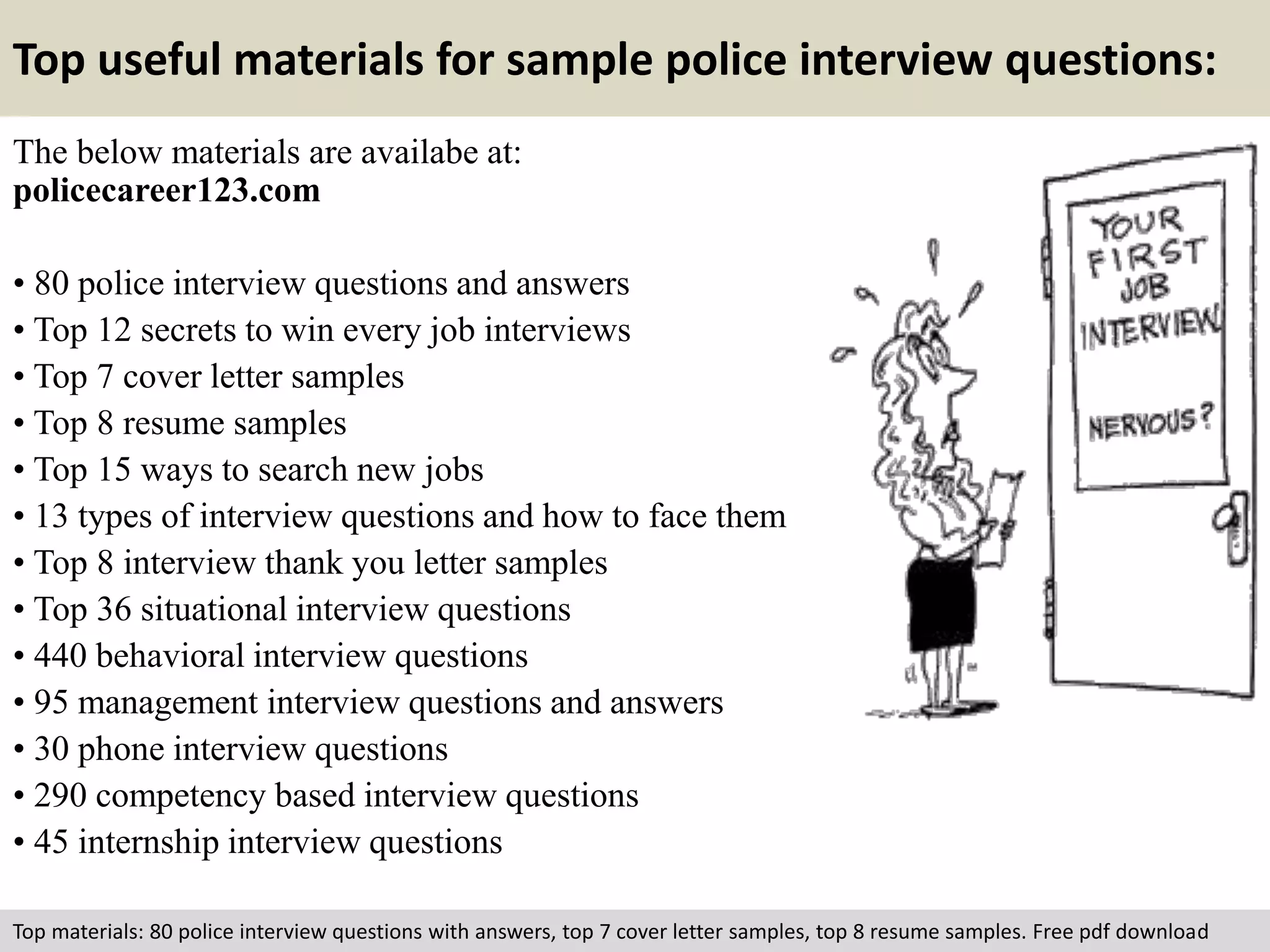 Top useful materials for sample police interview questions: 
The below materials are availabe at: 
policecareer123.com 
• 80 police interview questions and answers 
• Top 12 secrets to win every job interviews 
• Top 7 cover letter samples 
• Top 8 resume samples 
• Top 15 ways to search new jobs 
• 13 types of interview questions and how to face them 
• Top 8 interview thank you letter samples 
• Top 36 situational interview questions 
• 440 behavioral interview questions 
• 95 management interview questions and answers 
• 30 phone interview questions 
• 290 competency based interview questions 
• 45 internship interview questions 
Top materials: 80 police interview questions with answers, top 7 cover letter samples, top 8 resume samples. Free pdf download 
 