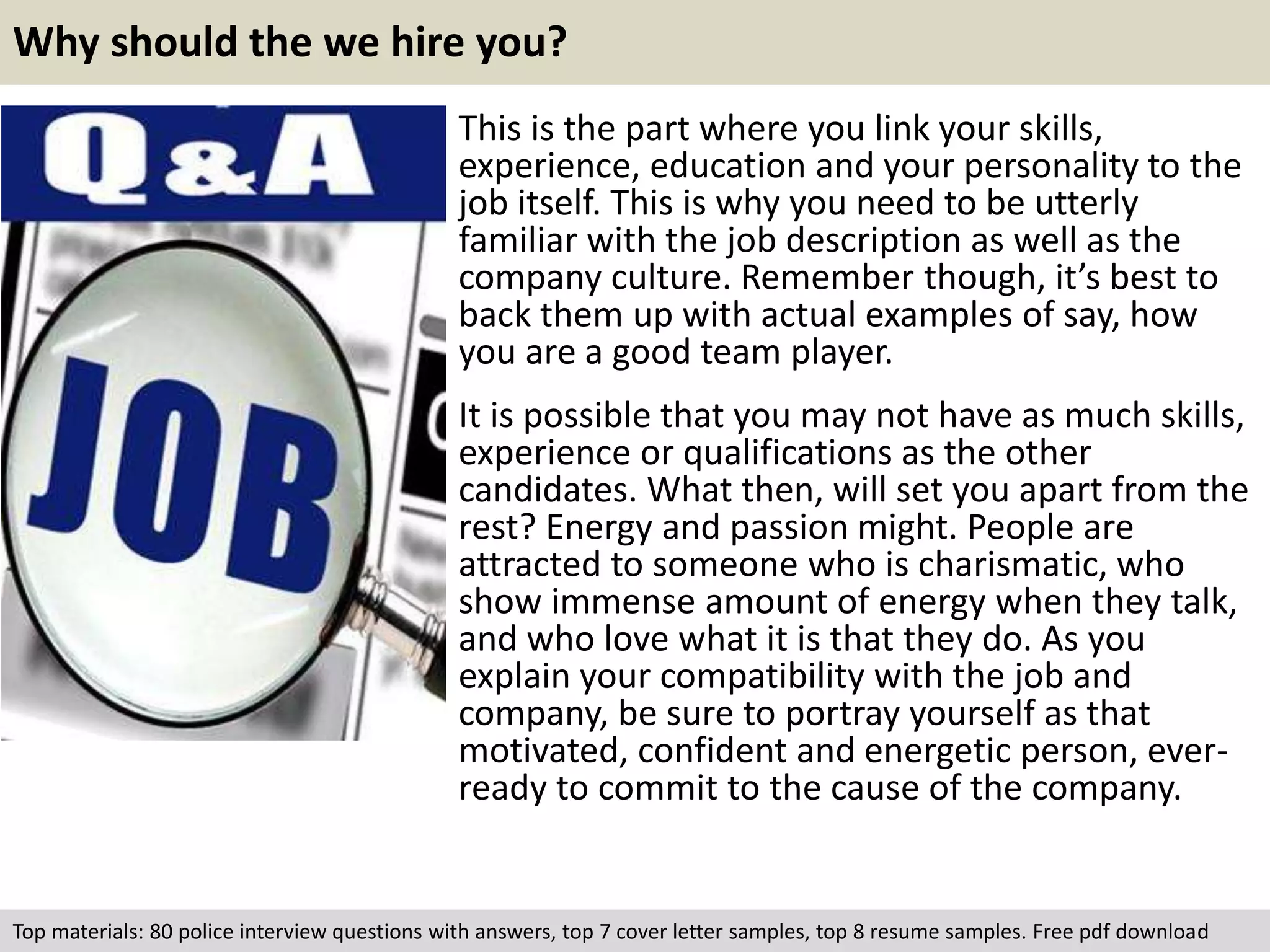 Why should the we hire you? 
This is the part where you link your skills, 
experience, education and your personality to the 
job itself. This is why you need to be utterly 
familiar with the job description as well as the 
company culture. Remember though, it’s best to 
back them up with actual examples of say, how 
you are a good team player. 
It is possible that you may not have as much skills, 
experience or qualifications as the other 
candidates. What then, will set you apart from the 
rest? Energy and passion might. People are 
attracted to someone who is charismatic, who 
show immense amount of energy when they talk, 
and who love what it is that they do. As you 
explain your compatibility with the job and 
company, be sure to portray yourself as that 
motivated, confident and energetic person, ever-ready 
to commit to the cause of the company. 
Top materials: 80 police interview questions with answers, top 7 cover letter samples, top 8 resume samples. Free pdf download 
 