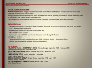 GENERAL INFORMATION SENIOR INTERIOR DESIGNER: Performance driven to bring successful environments to benefit a diversified client base that are innovative, highly functional, and inspiring to the occupants.  Strong organizational and communication skills, people-focused attitude, flexibility, and ability to provide leadership within an environment that inspires growth and cooperation.  Core competencies throughout the design process that contribute to successful and award winning projects. QUALIFICATIONS: ,[object Object]