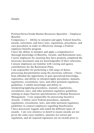 Sample
Position/Series/Grade:Human Resources Specialist – Employee
Benefits
Competency 1 – Ability to interpret and apply Federal benefits,
awards, retirement, and leave laws, regulations, procedures, and
case precedents in order to effectively manage a Federal
employee benefits program
I have the ability to interpret and apply a comprehensive
thorough knowledge of Benefits, Awards, and Retirements laws.
I assist employees by ensuring they have properly completed the
necessary documents and are knowledgeable of their selections.
I ensure employees are familiar with vesting and agency
contributions for the Retirement Plans.
I am responsible for performing a full range of duties
processing documentation using the electronic software. I have
been afforded the opportunity to gain specialized knowledge,
experience, and ability to interpret/apply procedures, manuals,
regulations, circulations, laws, and other pertinent regulatory
guidelines. I exhibit knowledge and ability in
interpreting/applying procedures, manuals, regulations,
circulations, laws, and other pertinent regulatory guidelines
relating to major function specializations of Human Resources
Management. I was responsible for processing Incentive
Awards. I follow strict Federal procedures, manuals,
regulations, circulations, laws, and other pertinent regulatory
guidelines to counsel employees regarding beneficiaries.
I have processed, logged, and coded the different types of
awards. I am very attentive to detail to ensure awards are not
given the same cases numbers, amounts are correct per
regulation, and all required signatures are on awards prior to
 