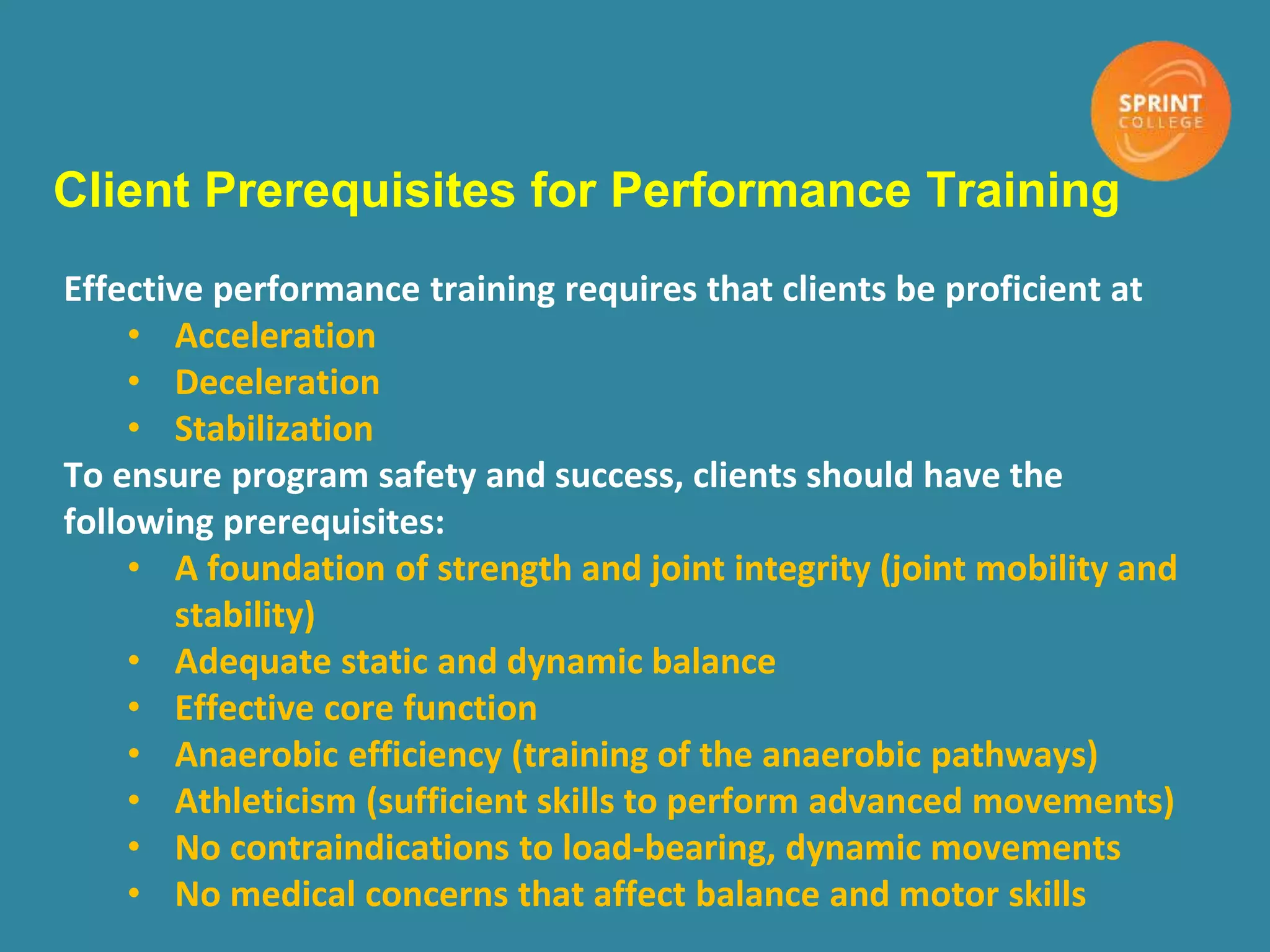 Client Prerequisites for Performance Training
Effective performance training requires that clients be proficient at
• Acceleration
• Deceleration
• Stabilization
To ensure program safety and success, clients should have the
following prerequisites:
• A foundation of strength and joint integrity (joint mobility and
stability)
• Adequate static and dynamic balance
• Effective core function
• Anaerobic efficiency (training of the anaerobic pathways)
• Athleticism (sufficient skills to perform advanced movements)
• No contraindications to load-bearing, dynamic movements
• No medical concerns that affect balance and motor skills