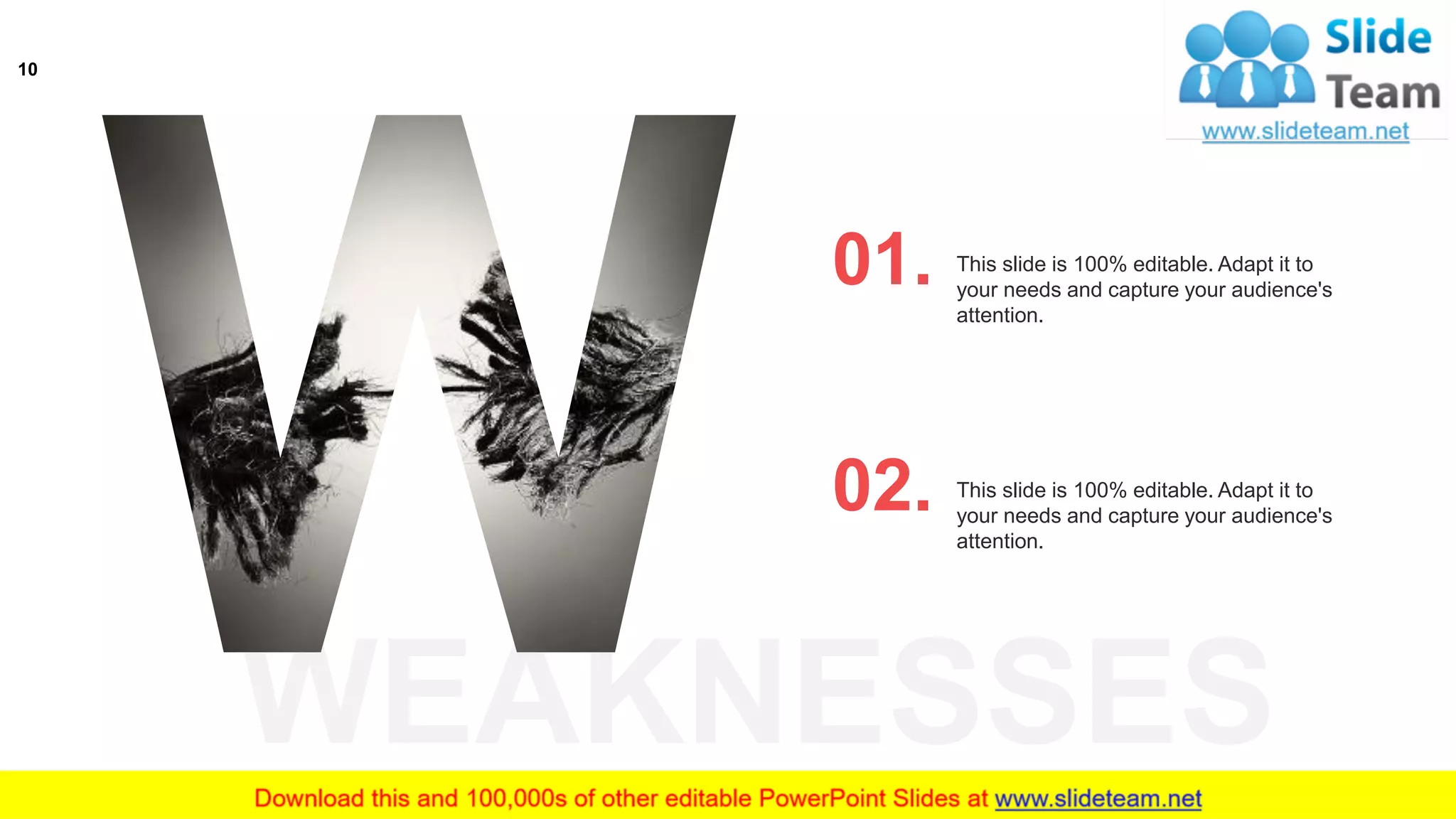 WEAKNESSES
This slide is 100% editable. Adapt it to
your needs and capture your audience's
attention.
01.
This slide is 100% editable. Adapt it to
your needs and capture your audience's
attention.
02.
10
 