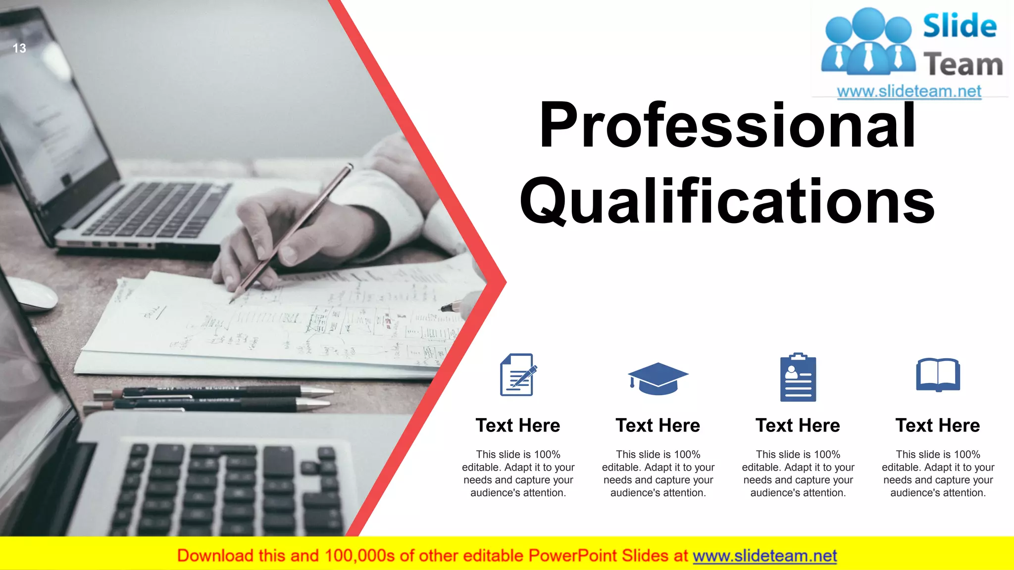 Professional
Qualifications
Text Here
This slide is 100%
editable. Adapt it to your
needs and capture your
audience's attention.
Text Here
This slide is 100%
editable. Adapt it to your
needs and capture your
audience's attention.
Text Here
This slide is 100%
editable. Adapt it to your
needs and capture your
audience's attention.
Text Here
This slide is 100%
editable. Adapt it to your
needs and capture your
audience's attention.
13
 