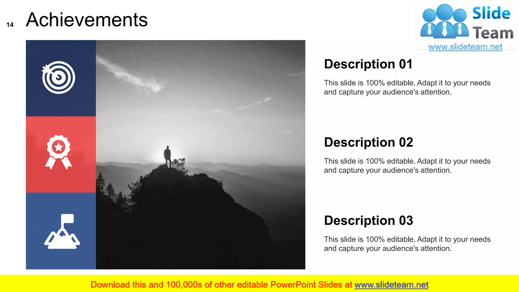 Achievements
This slide is 100% editable. Adapt it to your needs
and capture your audience's attention.
Description 01
This slide is 100% editable. Adapt it to your needs
and capture your audience's attention.
Description 02
This slide is 100% editable. Adapt it to your needs
and capture your audience's attention.
Description 03
14
 