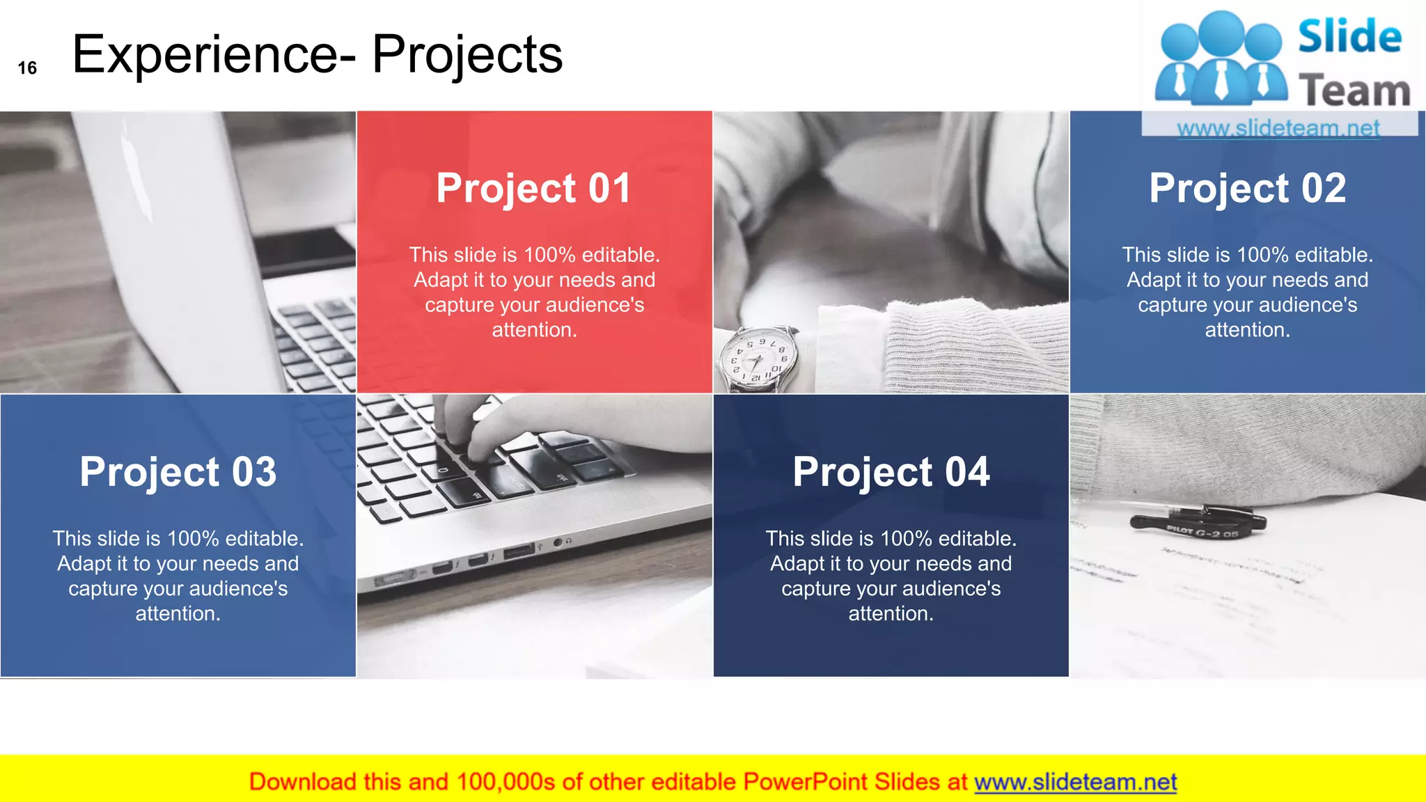 Experience- Projects
Project 01
This slide is 100% editable.
Adapt it to your needs and
capture your audience's
attention.
Project 02
This slide is 100% editable.
Adapt it to your needs and
capture your audience's
attention.
Project 04
This slide is 100% editable.
Adapt it to your needs and
capture your audience's
attention.
Project 03
This slide is 100% editable.
Adapt it to your needs and
capture your audience's
attention.
16
This slide is 100% editable. Adapt it to your needs and capture your audience's attention
 