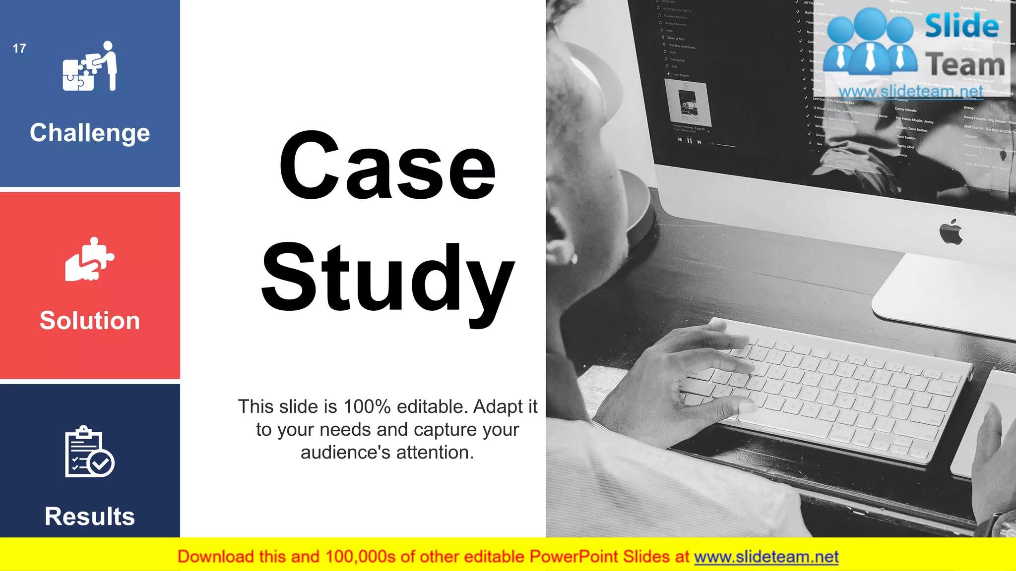 Challenge
Solution
Results
Case
Study
This slide is 100% editable. Adapt it
to your needs and capture your
audience's attention.
17
 