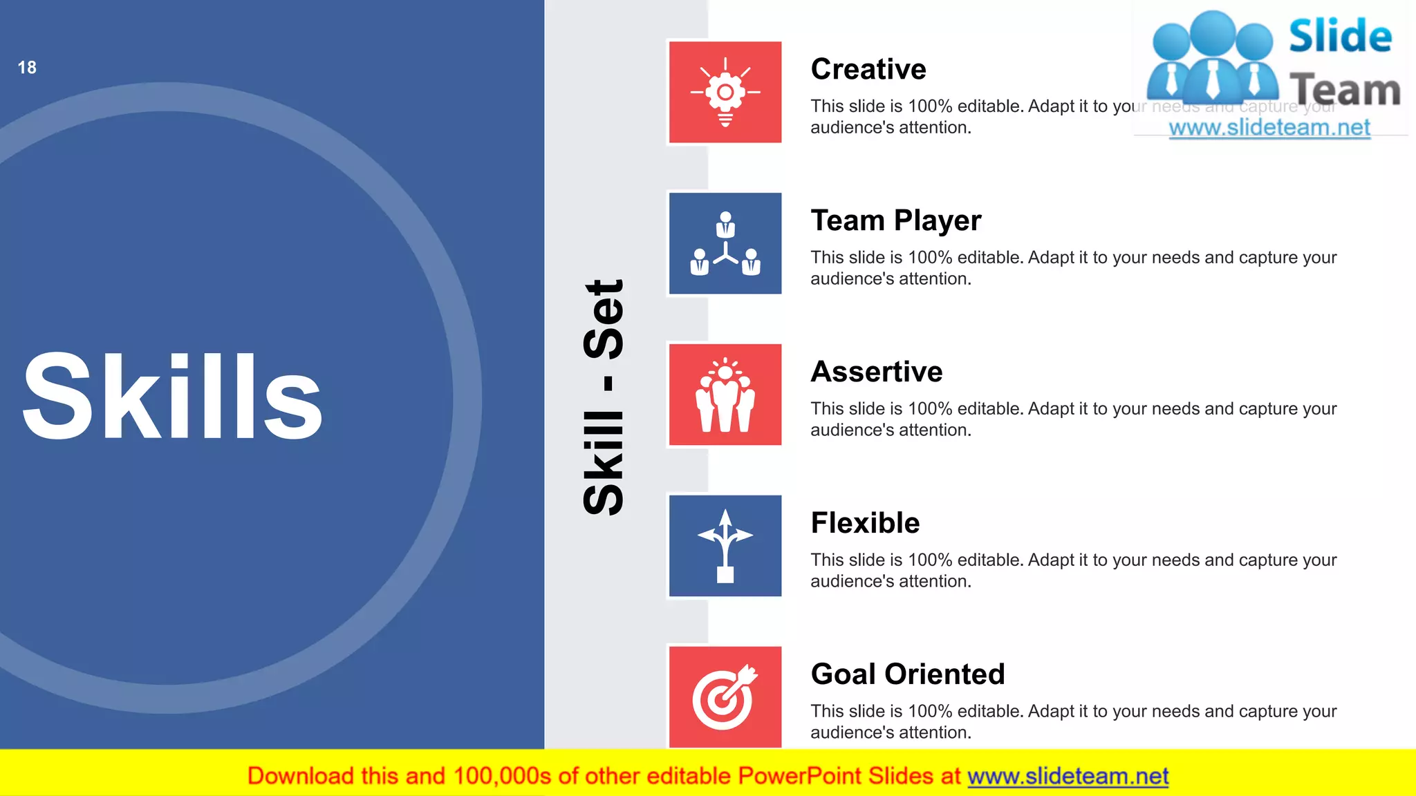 Skills
Skill-Set
Creative
This slide is 100% editable. Adapt it to your needs and capture your
audience's attention.
Team Player
This slide is 100% editable. Adapt it to your needs and capture your
audience's attention.
Assertive
This slide is 100% editable. Adapt it to your needs and capture your
audience's attention.
Flexible
This slide is 100% editable. Adapt it to your needs and capture your
audience's attention.
Goal Oriented
This slide is 100% editable. Adapt it to your needs and capture your
audience's attention.
18
 