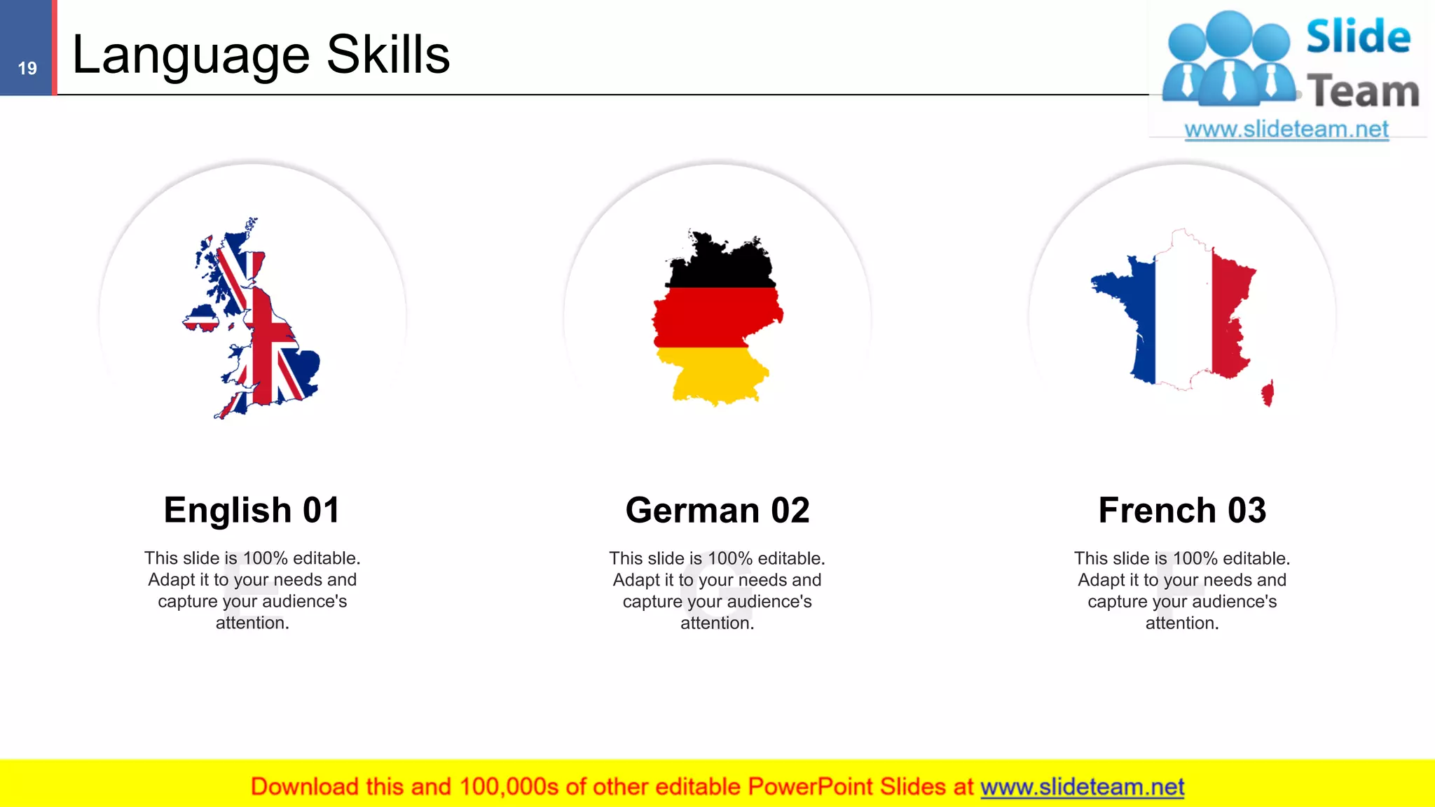 Language Skills19
This slide is 100% editable. Adapt it to your needs and capture your audience's attention
English 01
This slide is 100% editable.
Adapt it to your needs and
capture your audience's
attention.
German 02
This slide is 100% editable.
Adapt it to your needs and
capture your audience's
attention.
French 03
This slide is 100% editable.
Adapt it to your needs and
capture your audience's
attention.
 