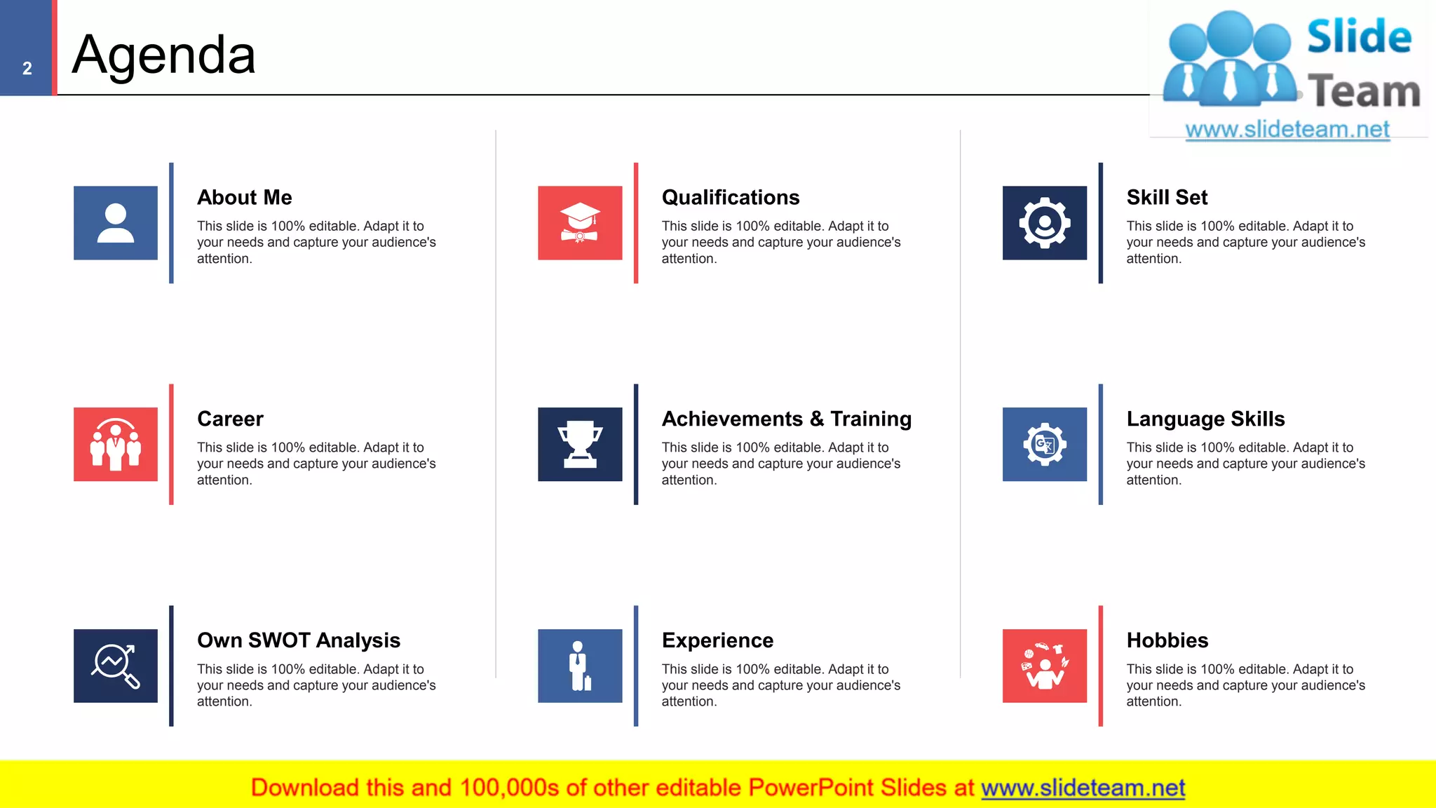 Agenda
Skill Set
This slide is 100% editable. Adapt it to
your needs and capture your audience's
attention.
Career
This slide is 100% editable. Adapt it to
your needs and capture your audience's
attention.
Own SWOT Analysis
This slide is 100% editable. Adapt it to
your needs and capture your audience's
attention.
Qualifications
This slide is 100% editable. Adapt it to
your needs and capture your audience's
attention.
Achievements & Training
This slide is 100% editable. Adapt it to
your needs and capture your audience's
attention.
Language Skills
This slide is 100% editable. Adapt it to
your needs and capture your audience's
attention.
Hobbies
This slide is 100% editable. Adapt it to
your needs and capture your audience's
attention.
Experience
This slide is 100% editable. Adapt it to
your needs and capture your audience's
attention.
About Me
This slide is 100% editable. Adapt it to
your needs and capture your audience's
attention.
2
 