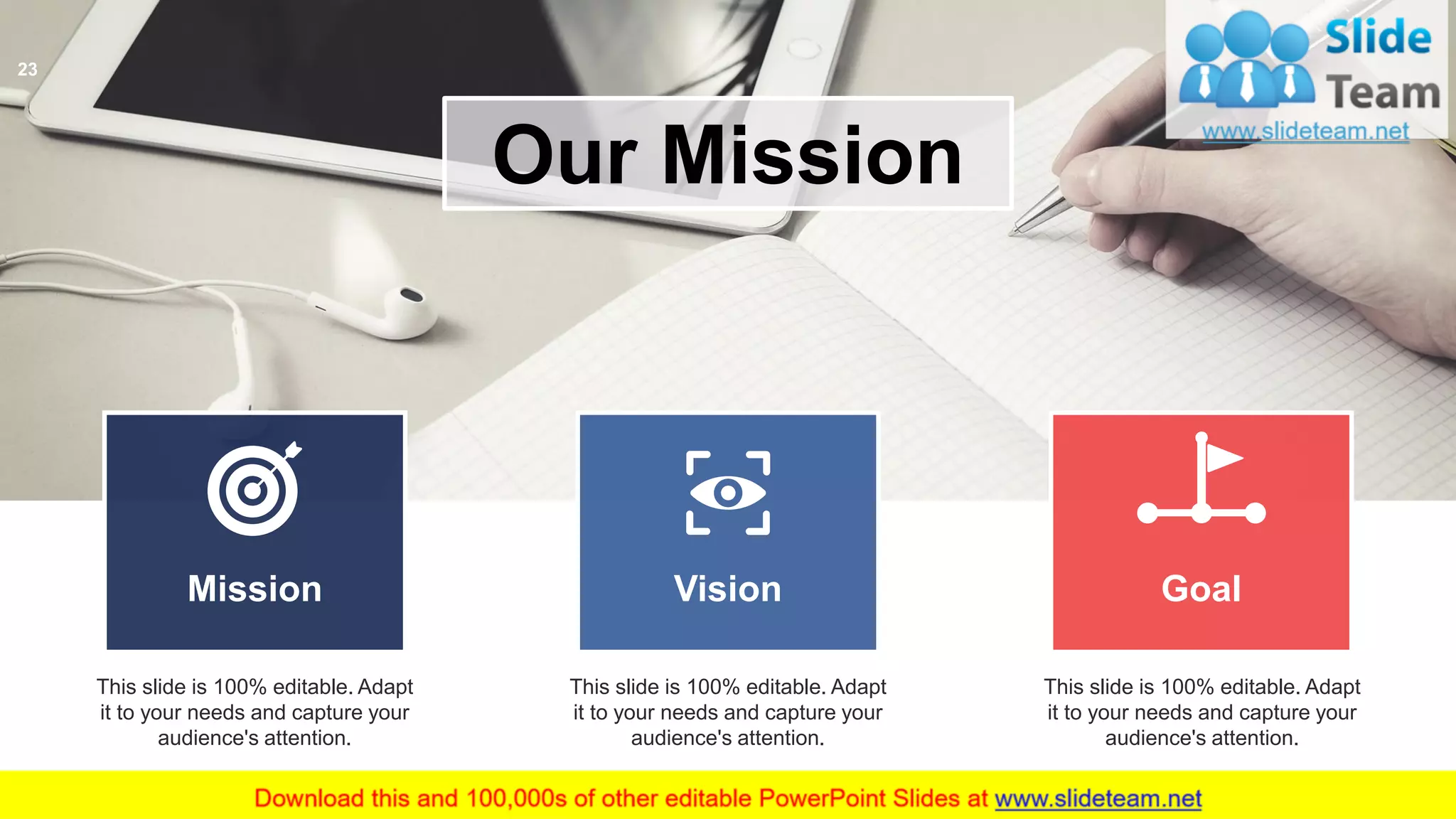 Our Mission
This slide is 100% editable. Adapt
it to your needs and capture your
audience's attention.
Mission Vision Goal
This slide is 100% editable. Adapt
it to your needs and capture your
audience's attention.
This slide is 100% editable. Adapt
it to your needs and capture your
audience's attention.
23
 