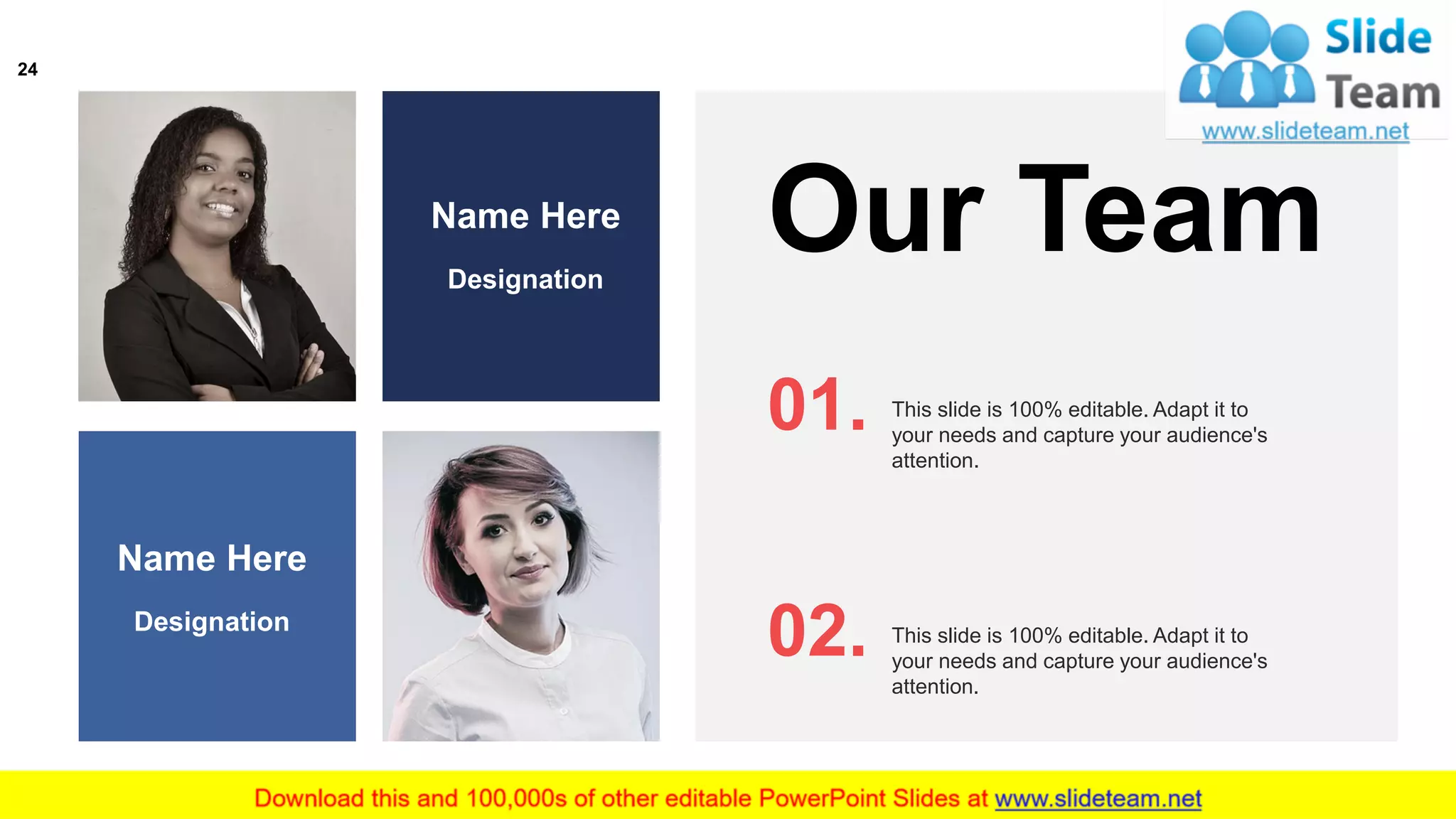 Our Team
This slide is 100% editable. Adapt it to
your needs and capture your audience's
attention.
01.
This slide is 100% editable. Adapt it to
your needs and capture your audience's
attention.
02.
Name Here
Designation
Name Here
Designation
24
 