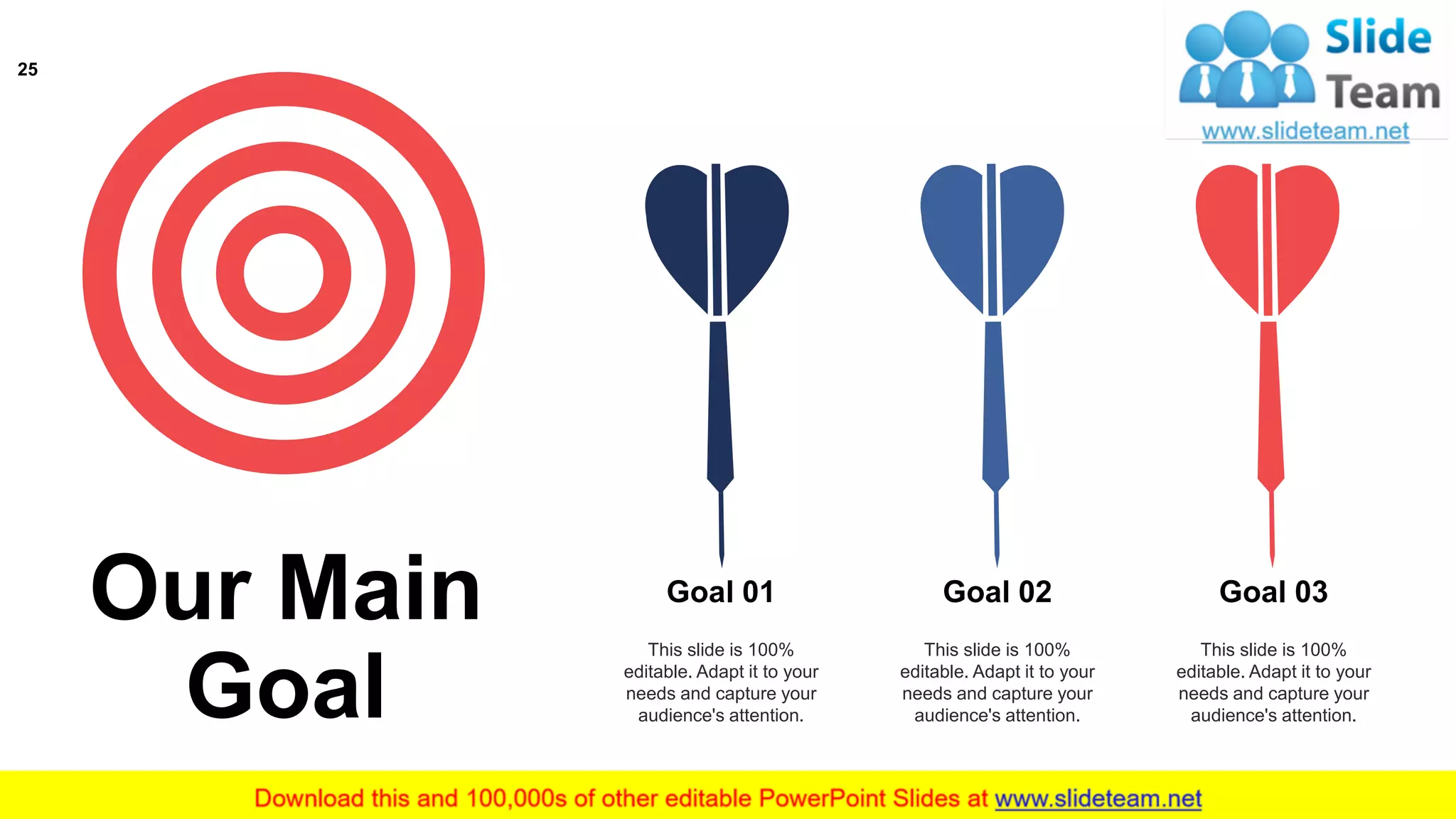 This slide is 100%
editable. Adapt it to your
needs and capture your
audience's attention.
Goal 01
This slide is 100%
editable. Adapt it to your
needs and capture your
audience's attention.
Goal 02
This slide is 100%
editable. Adapt it to your
needs and capture your
audience's attention.
Goal 03
Our Main
Goal
25
 