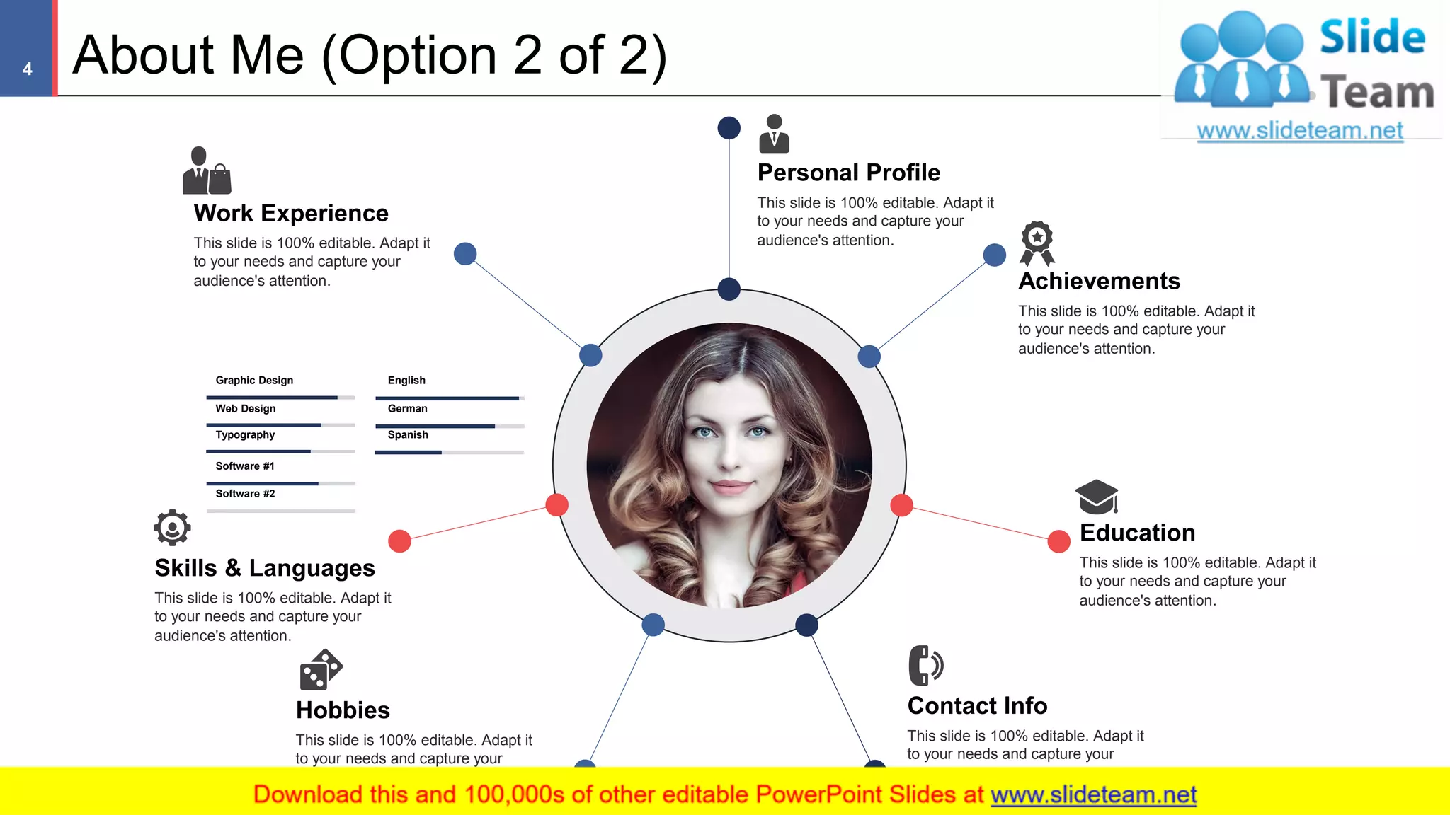 Personal Profile
This slide is 100% editable. Adapt it
to your needs and capture your
audience's attention.
Graphic Design
Web Design
Typography
Software #1
Software #2
English
German
Spanish
Achievements
This slide is 100% editable. Adapt it
to your needs and capture your
audience's attention.
Education
This slide is 100% editable. Adapt it
to your needs and capture your
audience's attention.
Contact Info
This slide is 100% editable. Adapt it
to your needs and capture your
audience's attention.
Hobbies
This slide is 100% editable. Adapt it
to your needs and capture your
audience's attention.
Skills & Languages
This slide is 100% editable. Adapt it
to your needs and capture your
audience's attention.
Work Experience
This slide is 100% editable. Adapt it
to your needs and capture your
audience's attention.
About Me (Option 2 of 2)
This slide is 100% editable. Adapt it to your needs and capture your audience's attention
4
 