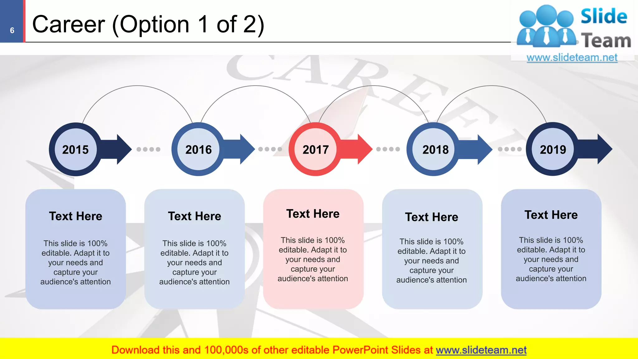 Career (Option 1 of 2)6
This slide is 100%
editable. Adapt it to
your needs and
capture your
audience's attention
Text Here
This slide is 100%
editable. Adapt it to
your needs and
capture your
audience's attention
Text Here Text Here
This slide is 100%
editable. Adapt it to
your needs and
capture your
audience's attention
Text Here
This slide is 100%
editable. Adapt it to
your needs and
capture your
audience's attention
Text Here
This slide is 100%
editable. Adapt it to
your needs and
capture your
audience's attention
201720162015 2018 2019
 