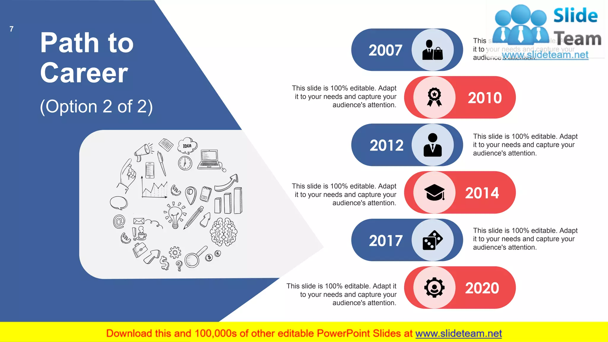 Path to
Career
(Option 2 of 2)
2020
2014
2012
2010
2007
2017
This slide is 100% editable. Adapt
it to your needs and capture your
audience's attention.
This slide is 100% editable. Adapt
it to your needs and capture your
audience's attention.
This slide is 100% editable. Adapt
it to your needs and capture your
audience's attention.
This slide is 100% editable. Adapt
it to your needs and capture your
audience's attention.
This slide is 100% editable. Adapt
it to your needs and capture your
audience's attention.
This slide is 100% editable. Adapt it
to your needs and capture your
audience's attention.
7
 