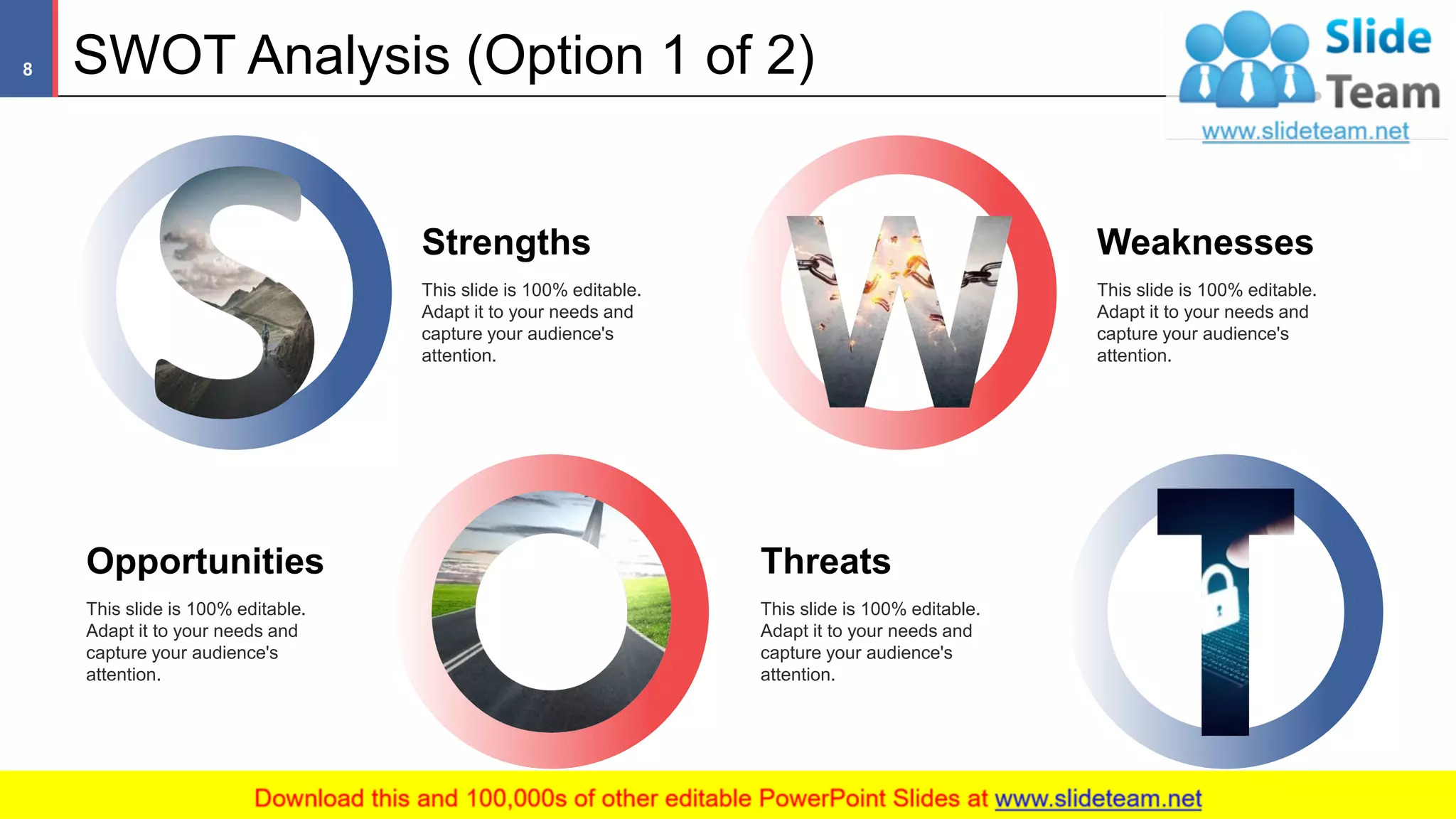 SWOT Analysis (Option 1 of 2)
Strengths
This slide is 100% editable.
Adapt it to your needs and
capture your audience's
attention.
Weaknesses
This slide is 100% editable.
Adapt it to your needs and
capture your audience's
attention.
Opportunities
This slide is 100% editable.
Adapt it to your needs and
capture your audience's
attention.
Threats
This slide is 100% editable.
Adapt it to your needs and
capture your audience's
attention.
8
 