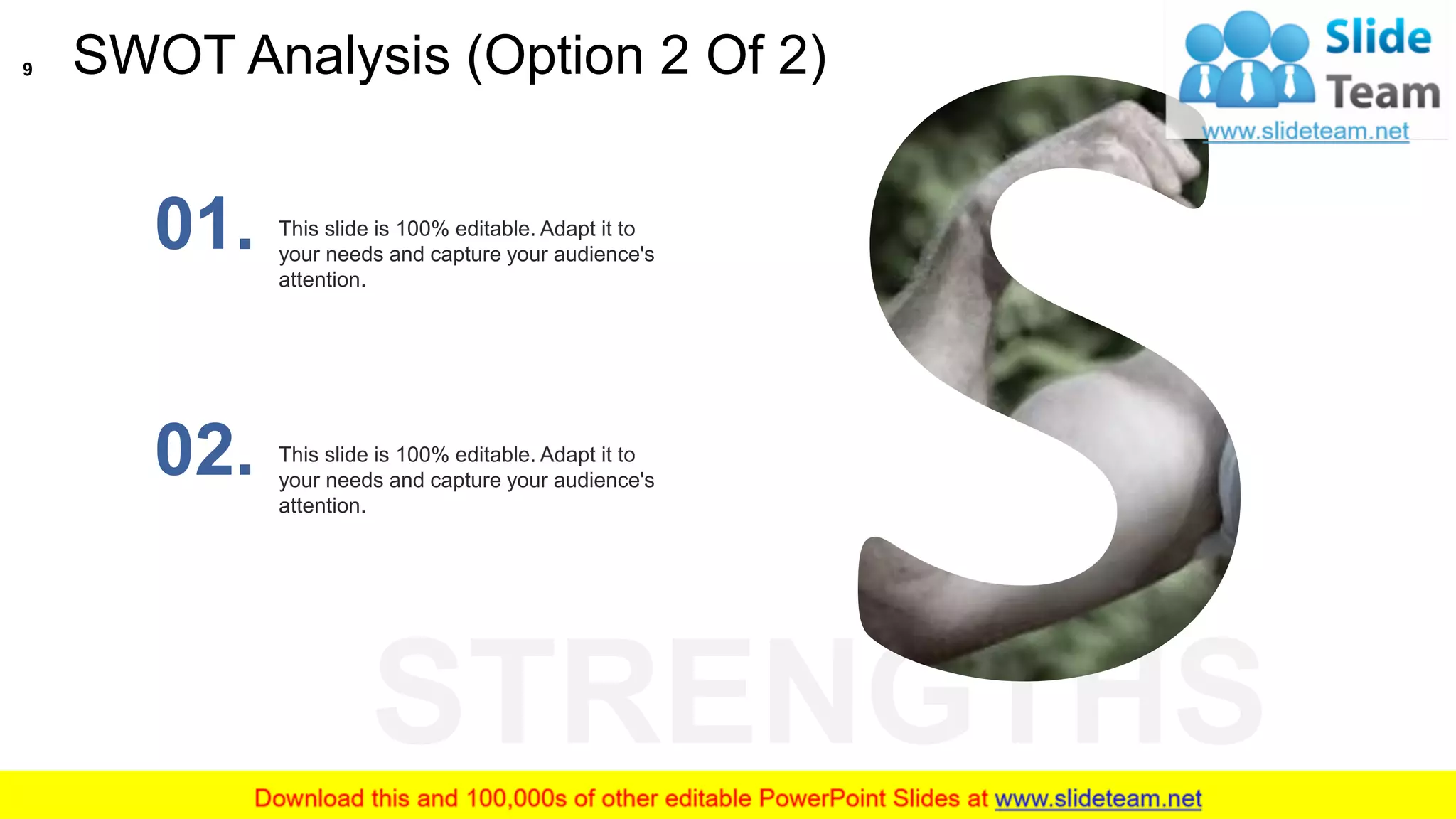 STRENGTHS
This slide is 100% editable. Adapt it to
your needs and capture your audience's
attention.
01.
This slide is 100% editable. Adapt it to
your needs and capture your audience's
attention.
02.
SWOT Analysis (Option 2 Of 2)9
 
